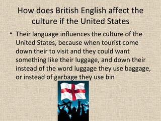 How does British English affect the
     culture if the United States
• Their language influences the culture of the
  United States, because when tourist come
  down their to visit and they could want
  something like their luggage, and down their
  instead of the word luggage they use baggage,
  or instead of garbage they use bin
 