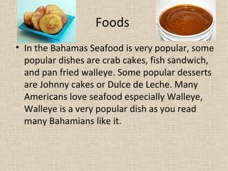 Foods
• In the Bahamas Seafood is very popular, some
  popular dishes are crab cakes, fish sandwich,
  and pan fried walleye. Some popular desserts
  are Johnny cakes or Dulce de Leche. Many
  Americans love seafood especially Walleye,
  Walleye is a very popular dish as you read
  many Bahamians like it.
 