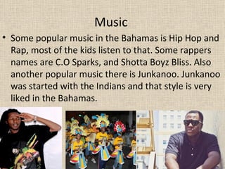 Music
• Some popular music in the Bahamas is Hip Hop and
  Rap, most of the kids listen to that. Some rappers
  names are C.O Sparks, and Shotta Boyz Bliss. Also
  another popular music there is Junkanoo. Junkanoo
  was started with the Indians and that style is very
  liked in the Bahamas.
 