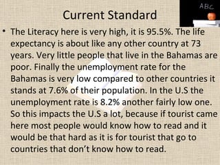 Current Standard
• The Literacy here is very high, it is 95.5%. The life
  expectancy is about like any other country at 73
  years. Very little people that live in the Bahamas are
  poor. Finally the unemployment rate for the
  Bahamas is very low compared to other countries it
  stands at 7.6% of their population. In the U.S the
  unemployment rate is 8.2% another fairly low one.
  So this impacts the U.S a lot, because if tourist came
  here most people would know how to read and it
  would be that hard as it is for tourist that go to
  countries that don’t know how to read.
 