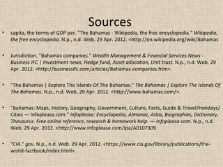 Sources
•   capita, the terms of GDP per. "The Bahamas - Wikipedia, the free encyclopedia." Wikipedia,
    the free encyclopedia. N.p., n.d. Web. 29 Apr. 2012. <http://en.wikipedia.org/wiki/Bahamas

•   Jurisdiction. "Bahamas companies." Wealth Management & Financial Services News -
    Business IFC | Investment news, Hedge fund, Asset allocation, Unit trust. N.p., n.d. Web. 29
    Apr. 2012. <http://businessifc.com/articles/Bahamas-companies.htm>.

•   "The Bahamas | Explore The Islands Of The Bahamas." The Bahamas | Explore The Islands Of
    The Bahamas. N.p., n.d. Web. 29 Apr. 2012. <http://www.bahamas.com/>.

•   "Bahamas: Maps, History, Geography, Government, Culture, Facts, Guide & Travel/Holidays/
    Cities — Infoplease.com." Infoplease: Encyclopedia, Almanac, Atlas, Biographies, Dictionary,
    Thesaurus. Free online reference, research & homework help. — Infoplease.com. N.p., n.d.
    Web. 29 Apr. 2012. <http://www.infoplease.com/ipa/A0107309

•   "CIA." gov. N.p., n.d. Web. 29 Apr. 2012. <https://www.cia.gov/library/publications/the-
    world-factbook/index.html>.
 
