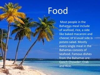 Food
   Most people in the
  Bahamas meal include
  of seafood, rice, a side
  like baked macaroni and
  cheese, or a usual side is
  potato salad. Mostly
  every single meal in the
  Bahamas consists of
  seafood. Famous dishes
  from the Bahamas are:
  Conch Chowder, Crab
  and Rice.
 