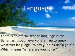 Language


There is no official second language in the
Bahamas; though everyone is free to speak
whatever language. "Whay yuh tink use'a goin'?
Which means “where are you going?”
 