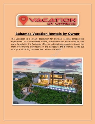 Bahamas Vacation Rentals by Owner
The Caribbean is a dream destination for travelers seeking paradise-like
experiences. With its turquoise waters, pristine beaches, vibrant culture, and
warm hospitality, the Caribbean offers an unforgettable vacation. Among the
many breathtaking destinations in the Caribbean, the Bahamas stands out
as a gem, attracting travelers from all over the world.
 