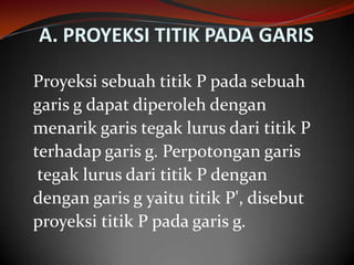 A. PROYEKSI TITIK PADA GARIS
Proyeksi sebuah titik P pada sebuah
garis g dapat diperoleh dengan
menarik garis tegak lurus dari titik P
terhadap garis g. Perpotongan garis
tegak lurus dari titik P dengan
dengan garis g yaitu titik P', disebut
proyeksi titik P pada garis g.

 