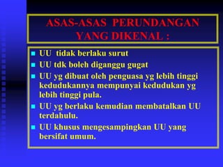 ASAS-ASAS PERUNDANGAN
YANG DIKENAL :
 UU tidak berlaku surut
 UU tdk boleh diganggu gugat
 UU yg dibuat oleh penguasa yg lebih tinggi
kedudukannya mempunyai kedudukan yg
lebih tinggi pula.
 UU yg berlaku kemudian membatalkan UU
terdahulu.
 UU khusus mengesampingkan UU yang
bersifat umum.
 