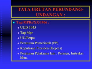 TATA URUTAN PERUNDANG-
UNDANGAN :
 Tap/MPRs/XX/1966 :
 UUD 1945
 Tap Mpr
 UU/Perpu
 Peraturan Pemerintah (PP)
 Keputusan Presiden (Kepres)
 Peraturan Pelaksana lain : Permen, Instruksi
Men.
 