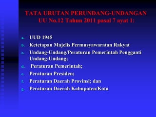 TATA URUTAN PERUNDANG-UNDANGAN
UU No.12 Tahun 2011 pasal 7 ayat 1:
a. UUD 1945
b. Ketetapan Majelis Permusyawaratan Rakyat
c. Undang-Undang/Peraturan Pemerintah Pengganti
Undang-Undang;
d. Peraturan Pemerintah;
e. Peraturan Presiden;
f. Peraturan Daerah Provinsi; dan
g. Peraturan Daerah Kabupaten/Kota
 
