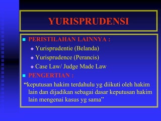 YURISPRUDENSI
 PERISTILAHAN LAINNYA :
 Yurisprudentie (Belanda)
 Yurisprudence (Perancis)
 Case Law/ Judge Made Law
 PENGERTIAN :
“keputusan hakim terdahulu yg diikuti oleh hakim
lain dan dijadikan sebagai dasar keputusan hakim
lain mengenai kasus yg sama”
 