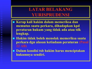 LATAR BELAKANG
YURISPRUDENSI
 Kerap kali hakim dalam memeriksa dan
memutus suatu perkara, dihadapkan kpd
peraturan hukum yang tidak ada atau tdk
lengkap.
 Hakim tidak boleh menolak memeriksa suatu
perkara dgn alasan ketiadaan peraturan (Pasal
22 AB)
 Dalam kondisi tsb hakim harus menciptakan
hukumnya sendiri.
 