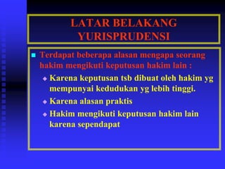 LATAR BELAKANG
YURISPRUDENSI
 Terdapat beberapa alasan mengapa seorang
hakim mengikuti keputusan hakim lain :
 Karena keputusan tsb dibuat oleh hakim yg
mempunyai kedudukan yg lebih tinggi.
 Karena alasan praktis
 Hakim mengikuti keputusan hakim lain
karena sependapat
 