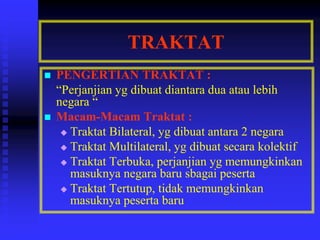 TRAKTAT
 PENGERTIAN TRAKTAT :
“Perjanjian yg dibuat diantara dua atau lebih
negara “
 Macam-Macam Traktat :
 Traktat Bilateral, yg dibuat antara 2 negara
 Traktat Multilateral, yg dibuat secara kolektif
 Traktat Terbuka, perjanjian yg memungkinkan
masuknya negara baru sbagai peserta
 Traktat Tertutup, tidak memungkinkan
masuknya peserta baru
 