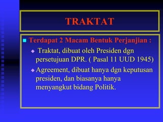 TRAKTAT
 Terdapat 2 Macam Bentuk Perjanjian :
 Traktat, dibuat oleh Presiden dgn
persetujuan DPR. ( Pasal 11 UUD 1945)
 Agreement, dibuat hanya dgn keputusan
presiden, dan biasanya hanya
menyangkut bidang Politik.
 