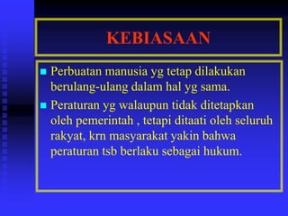 KEBIASAAN
 Perbuatan manusia yg tetap dilakukan
berulang-ulang dalam hal yg sama.
 Peraturan yg walaupun tidak ditetapkan
oleh pemerintah , tetapi ditaati oleh seluruh
rakyat, krn masyarakat yakin bahwa
peraturan tsb berlaku sebagai hukum.
 