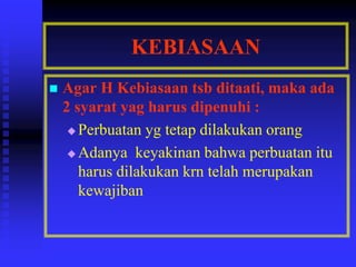 KEBIASAAN
 Agar H Kebiasaan tsb ditaati, maka ada
2 syarat yag harus dipenuhi :
 Perbuatan yg tetap dilakukan orang
 Adanya keyakinan bahwa perbuatan itu
harus dilakukan krn telah merupakan
kewajiban
 