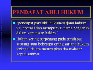 PENDAPAT AHLI HUKUM
 “pendapat para ahli hukum/sarjana hukum
yg terkenal dan mempunyai nama pengaruh
dalam keputusan hakim.”
 Hakim sering berpegang pada pendapat
seorang atau beberapa orang sarjana hukum
terkenal dalam menetapkan dasar-dasar
keputusannya.
 