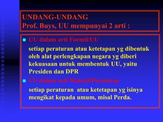 UNDANG-UNDANG
Prof. Buys, UU mempunyai 2 arti :
 UU dalam arti Formil/UU
setiap peraturan atau ketetapan yg dibentuk
oleh alat perlengkapan negara yg diberi
kekuasaan untuk membentuk UU, yaitu
Presiden dan DPR
 UU dalam arti Materil/Peraturan
setiap peraturan atau ketetapan yg isinya
mengikat kepada umum, misal Perda.
 