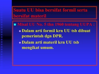 Suatu UU bisa bersifat formil serta
bersifat materil
 Misal UU No. 5 thn 1960 tentang UUPA :
 Dalam arti formil krn UU tsb dibuat
pemerintah dgn DPR.
 Dalam arti materil krn UU tsb
mengikat umum.
 