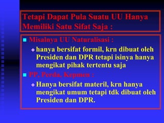 Tetapi Dapat Pula Suatu UU Hanya
Memiliki Satu Sifat Saja :
 Misalnya UU Naturalisasi :
 hanya bersifat formil, krn dibuat oleh
Presiden dan DPR tetapi isinya hanya
mengikat pihak tertentu saja
 PP, Perda, Kepmen :
 Hanya bersifat materil, krn hanya
mengikat umum tetapi tdk dibuat oleh
Presiden dan DPR.
 