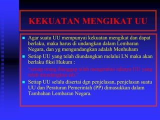 KEKUATAN MENGIKAT UU
 Agar suatu UU mempunyai kekuatan mengikat dan dapat
berlaku, maka harus di undangkan dalam Lembaran
Negara, dan yg mengundangkan adalah Menhuham
 Setiap UU yang telah diundangkan melalui LN maka akan
berlaku fiksi Hukum :
“setiap orang dianggap telah mengetahui adanya UU yang
telah diundangkan tsb.”
 Setiap UU selalu disertai dgn penjelasan, penjelasan suatu
UU dan Peraturan Pemerintah (PP) dimasukkan dalam
Tambahan Lembaran Negara.
 