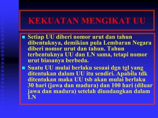 KEKUATAN MENGIKAT UU
 Setiap UU diberi nomor urut dan tahun
dibentuknya, demikian pula Lembaran Negara
diberi nomor urut dan tahun. Tahun
terbentuknya UU dan LN sama, tetapi nomor
urut biasanya berbeda.
 Suatu UU mulai berlaku sesuai dgn tgl yang
ditentukan dalam UU itu sendiri. Apabila tdk
ditentukan maka UU tsb akan mulai berlaku
30 hari (jawa dan madura) dan 100 hari (diluar
jawa dan madura) setelah diundangkan dalam
LN
 