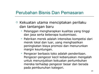 Perubahan Bisnis Dan Pemasaran Kekuatan utama menciptakan perilaku dan tantangan baru  Pelanggan mengharapkan kualitas yang tinggi dan jasa serta beberapa kustomisasi. Pabrikan merek adalah intensitas kompetisi dari merek lokal dan luar, yang menghasilkan peningkatan biaya promosi dan menurunkan margin keuntungan. Pengecer berbasis toko adalah penderitaan. Pengecer-pengecer kecil kebanyakan mengalah untuk menunjukkan kekuatan pertumbuhan mereka terhadap pengecer besar dan berada pada pembunuhan kategori. 
