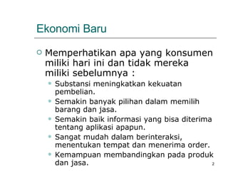Ekonomi Baru Memperhatikan apa yang konsumen miliki hari ini dan tidak mereka miliki sebelumnya : Substansi meningkatkan kekuatan pembelian. Semakin banyak pilihan dalam memilih barang dan jasa. Semakin baik informasi yang bisa diterima tentang aplikasi apapun. Sangat mudah dalam berinteraksi, menentukan tempat dan menerima order. Kemampuan membandingkan pada produk dan jasa. 