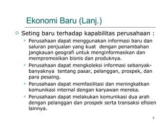 Ekonomi Baru (Lanj.) Seting baru terhadap kapabilitas perusahaan : Perusahaan dapat menggunakan informasi baru dan saluran penjualan yang kuat  dengan penambahan jangkauan geografi untuk menginformasikan dan mempromosikan bisnis dan produknya.  Perusahaan dapat mengkoleksi informasi sebanyak-banyaknya  tentang pasar, pelanggan, prospek, dan para pesaing. Perusahaan dapat memfasilitasi dan meningkatkan komunikasi internal dengan karyawan mereka.  Perusahaan dapat melakukan komunikasi dua arah dengan pelanggan dan prospek serta transaksi efisien lainnya. 