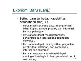 Ekonomi Baru (Lanj.) Seting baru terhadap kapabilitas perusahaan (lanj.) : Perusahaan sekarang dapat mengirimkan iklan, kupon, sampel produk, dan informasi kepada pelanggan. Perusahaan dapat mengkostumisasi penawaran dan jasa kepada pelanggan individual.  Perusahaan dapat meningkatkan penjualan, perekrutan, pelatihan, dan komunikasi internal dan eksternal. Perusahaan secara substansial dapat meningkatkan logistik dan operasional untuk cost saving. 