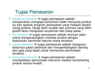 Tugas Pemasaran Negative demand    tugas pemasaran adalah menganalisis mengapa konsumen tidak menyukai produk itu dan apakah program pemasaran yang meliputi desain ulang produk, harga lebih rendah dan promosi yang lebih positif akan mengubah keyakinan dan sikap pasar. No demand    tugas pemasaran adalah mencari jalan untuk menghubungkan manfaat produk dengan kebutuhan danminat natural orang tersebut. Latent demand    tugas pemasaran adalah mengukur besarnya pasar potensial dan mengembangkan barang dan jasa yang tepat untuk memenuhi permintaan tersebut. Declining demand     tugas pemasaran adalah membalikkan permintaan menurun melalui remarketing produk secara kreatif. 
