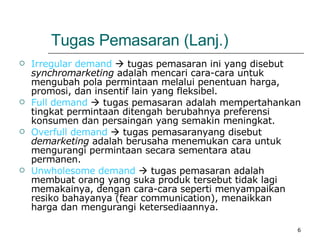 Tugas Pemasaran  (Lanj.) Irregular demand     tugas pemasaran ini yang disebut  synchromarketing  adalah mencari cara-cara untuk mengubah pola permintaan melalui penentuan harga, promosi, dan insentif lain yang fleksibel. Full demand     tugas pemasaran adalah mempertahankan tingkat permintaan ditengah berubahnya preferensi konsumen dan persaingan yang semakin meningkat. Overfull demand     tugas pemasaranyang disebut  demarketing  adalah berusaha menemukan cara untuk mengurangi permintaan secara sementara atau permanen. Unwholesome demand     tugas pemasaran adalah membuat orang yang suka produk tersebut tidak lagi memakainya, dengan cara-cara seperti menyampaikan resiko bahayanya (fear communication), menaikkan harga dan mengurangi ketersediaannya. 