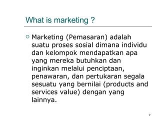 What is marketing ? Marketing ( Pemasaran )  adalah suatu proses sosial dimana individu dan kelompok mendapatkan apa yang mereka butuhkan dan inginkan melalui penciptaan, penawaran, dan pertukaran segala sesuatu yang bernilai (products and services value) dengan yang lainnya. 