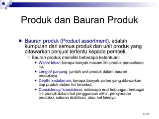 Produk   dan Bauran Produk Bauran produk (Product assortment) , adalah kumpulan dari semua produk dan unit produk yang ditawarkan penjual tertentu kepada pembeli. Bauran produk memiliki beberapa ketentuan: Width/ lebar ; berapa banyak macam lini produk perusahaan itu. Length/ panjang ; jumlah unit produk dalam bauran produknya. Depth/ kedalaman ; berapa banyak varian yang ditawarkan tiap produk dalam lini tersebut. Consistency/ konsistensi ; seberapa erat hubungan berbagai lini produk dalam hal penggunaan akhir, persyaratan produksi, saluran distribusi, atau hal lainnya. 