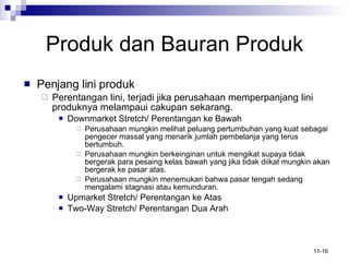 Produk   dan Bauran Produk Penjang lini produk Perentangan lini, terjadi jika perusahaan memperpanjang lini produknya melampaui cakupan sekarang. Downmarket Stretch/ Perentangan ke Bawah Perusahaan mungkin melihat peluang pertumbuhan yang kuat sebagai  pengecer massal yang menarik jumlah pembelanja yang terus bertumbuh.  Perusahaan mungkin berkeinginan untuk mengikat supaya tidak bergerak para pesaing kelas bawah yang jika tidak diikat mungkin akan bergerak ke pasar atas. Perusahaan mungkin menemukan bahwa pasar tengah sedang mengalami stagnasi atau kemunduran. Upmarket Stretch/ Perentangan ke Atas Two-Way Stretch/ Perentangan Dua Arah 