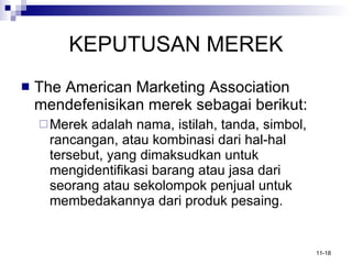 KEPUTUSAN MEREK The American Marketing Association mendefenisikan merek sebagai berikut: Merek adalah nama, istilah, tanda, simbol, rancangan, atau kombinasi dari hal-hal tersebut, yang dimaksudkan untuk mengidentifikasi barang atau jasa dari seorang atau sekolompok penjual untuk membedakannya dari produk pesaing. 