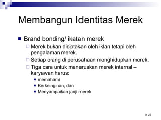 Membangun Identitas Merek Brand bonding/ ikatan merek Merek bukan diciptakan oleh iklan tetapi oleh pengalaman merek.  Setiap orang di perusahaan menghidupkan merek. Tiga cara untuk meneruskan merek internal –  karyawan harus: memahami Berkeinginan, dan  Menyampaikan janji merek 
