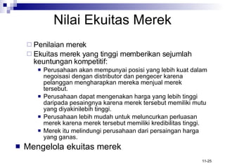 Nilai Ekuitas Merek Penilaian merek Ekuitas merek yang tinggi memberikan sejumlah keuntungan kompetitif: Perusahaan akan mempunyai posisi yang lebih kuat dalam negoisasi dengan distributor dan pengecer karena pelanggan mengharapkan mereka menjual merek tersebut. Perusahaan dapat mengenakan harga yang lebih tinggi daripada pesaingnya karena merek tersebut memiliki mutu yang diyakinilebih tinggi. Perusahaan lebih mudah untuk meluncurkan perluasan merek karena merek tersebut memiliki kredibilitas tinggi. Merek itu melindungi perusahaan dari persaingan harga yang ganas. Mengelola ekuitas merek 