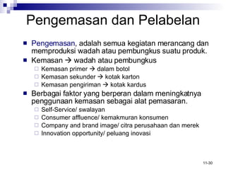 Pengemasan  d an Pelabelan Pengemasan , adalah semua kegiatan merancang dan memproduksi wadah atau pembungkus suatu produk. Kemasan    wadah atau pembungkus Kemasan primer    dalam botol Kemasan sekunder    kotak karton Kemasan pengiriman    kotak kardus Berbagai faktor yang berperan dalam meningkatnya penggunaan kemasan sebagai alat pemasaran. Self-Service/ swalayan Consumer affluence/ kemakmuran konsumen Company and brand image/ citra perusahaan dan merek Innovation opportunity/ peluang inovasi 