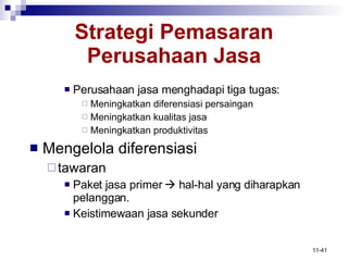 Strategi Pemasaran Perusahaan Jasa Perusahaan jasa menghadapi tiga tugas: Meningkatkan diferensiasi persaingan Meningkatkan kualitas jasa Meningkatkan produktivitas Mengelola diferensiasi tawaran Paket jasa primer    hal-hal yang diharapkan pelanggan. Keistimewaan jasa sekunder 