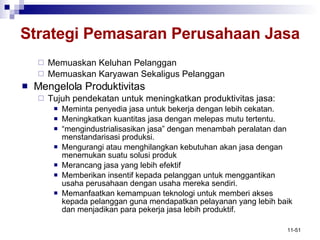 Strategi Pemasaran Perusahaan Jasa Memuaskan Keluhan Pelanggan Memuaskan Karyawan Sekaligus Pelanggan Mengelola Produktivitas Tujuh pendekatan untuk meningkatkan produktivitas jasa: Meminta penyedia jasa untuk bekerja dengan lebih cekatan. Meningkatkan kuantitas jasa dengan melepas mutu tertentu. “ mengindustrialisasikan jasa” dengan menambah peralatan dan menstandarisasi produksi. Mengurangi atau menghilangkan kebutuhan akan jasa dengan menemukan suatu solusi produk Merancang jasa yang lebih efektif Memberikan insentif kepada pelanggan untuk menggantikan usaha perusahaan dengan usaha mereka sendiri. Memanfaatkan kemampuan teknologi untuk memberi akses kepada pelanggan guna mendapatkan pelayanan yang lebih baik dan menjadikan para pekerja jasa lebih produktif. 