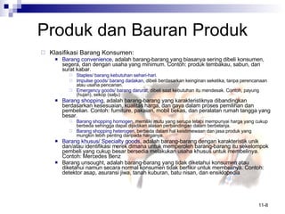 Produk   dan Bauran Produk Klasifikasi Barang Konsumen: Barang convenience , adalah barang-barang yang biasanya sering dibeli konsumen, segera, dan dengan usaha yang minimum. Contoh: produk tembakau, sabun, dan surat kabar. Staples/ barang kebutuhan sehari-hari . Impulse goods/ barang dadakan , dibeli berdasarkan keinginan seketika, tanpa perencanaan atau usaha pencarian. Emergency goods/ barang darurat , dibeli saat kebutuhan itu mendesak. Contoh, payung (hujan), sekop (salju) Barang shopping , adalah barang-barang yang karakteristiknya dibandingkan berdasarkan kesesuaian, kualitas harga, dan gaya dalam proses pemilihan dan pembelian. Contoh: furniture, pakaian, mobil bekas, dan peralatan rumah tangga yang besar. Barang shopping homogen , memiliki mutu yang serupa tetapi mempunyai harga yang cukup berbeda sehingga dapat dijadikan alasan perbandingan dalam berbelanja.  Barang shopping heterogen , berbeda dalam hal keistimewaan dan jasa produk yang mungkin lebih penting daripada harganya. Barang khusus/ Specialty goods , adalah barang-barang dengan karakteristik unik dan/atau identifikasi merek dimana untuk memperoleh barang-barang itu sekelompok pembeli yang cukup besar bersedia melakukan usaha khusus untuk membelinya. Contoh: Mercedes Benz Barang unsought, adalah barang-barang yang tidak diketahui konsumen atau diketahui namun secara normal konsumen tidak berfikir untuk membelinya. Contoh: detektor asap, asuransi jiwa, tanah kuburan, batu nisan, dan ensiklopedia 