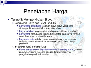 Penetapan Harga Tahap 3: Memperkirakan Biaya Jenis-jenis Biaya dan Level Produksi Biaya tetap (overhead) , adalah biaya-biaya yang tidak dipengaruhi oleh produksi atau penjualan. Biaya variabel , langsung berubah menurut level produksi Biaya total , merupakan jumlah biaya tetap dan biaya variabel untuk tiap level produksi tertentu. Biaya rata-rata , adalah biaya perunit untuk level produksi tersebut; biaya tersebut sama dengan total biaya dibagi produksi. Produksi yang Terakumulasi Kurva pengalaman/ Experience curve (Learning curve) , adalah penurunan biaya rata-rata dengan terakumulasinya pengalaman produksi tersebut. 