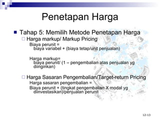 Penetapan Harga Tahap 5: Memilih Metode Penetapan Harga Harga markup/ Markup Pricing Biaya perunit =  biaya variabel + (biaya tetap/unit penjualan) Harga markup=  biaya perunit/ (1 – pengembalian atas penjualan yg diinginkan)  Harga Sasaran Pengembalian/Target-return Pricing Harga sasaran pengembalian =  Biaya perunit + (tingkat pengembalian X modal yg diinvestasikan)/penjualan perunit 