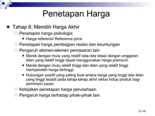 Penetapan Harga Tahap 6: Memilih Harga Akhir Penetapan harga psikologis Harga referensi/ Reference price Penetapan harga pembagian resiko dan keuntungan Pengaruh elemen-elemen pemasaran lain Merek dengan mutu yang relatif rata-rata tetapi dengan anggaran iklan yang relatif tinggi dapat menggunakan harga premium. Merek dengan mutu relatif tinggi dan iklan yang relatif tinggi memperoleh harga tertinggi. Hubungan positif yang paling kuat antara harga yang tinggi dan iklan yang tinggi terjadi pada tahap-tahap akhir siklus hidup produk bagi pemimpin pasar. Kebijakan penetapan harga perusahaan. Pengaruh harga terhadap pihak-pihak lain. 