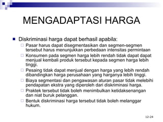 MENGADAPTASI HARGA Diskriminasi harga dapat berhasil apabila: Pasar harus dapat disegmentasikan dan segmen-segmen tersebut harus menunjukkan perbedaan intensitas permintaan Konsumen pada segmen harga lebih rendah tidak dapat dapat menjual kembali produk tersebut kepada segmen harga lebih tinggi. Pesaing tidak dapat menjual dengan harga yang lebih rendah dibandingkan harga perusahaan yang harganya lebih tinggi. Biaya segmentasi dan pengawasan aturan pasar tidak melebihi pendapatan ekstra yang diperoleh dari diskriminasi harga. Praktek tersebut tidak boleh menimbulkan ketidaksenangan dan niat buruk pelanggan. Bentuk diskriminasi harga tersebut tidak boleh melanggar hukum. 