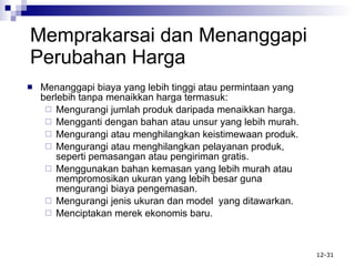 Memprakarsai  d an Menanggapi Perubahan Harga Menanggapi biaya yang lebih tinggi atau permintaan yang berlebih tanpa menaikkan harga termasuk: Mengurangi jumlah produk daripada menaikkan harga. Mengganti dengan bahan atau unsur yang lebih murah. Mengurangi atau menghilangkan keistimewaan produk. Mengurangi atau menghilangkan pelayanan produk, seperti pemasangan atau pengiriman gratis. Menggunakan bahan kemasan yang lebih murah atau mempromosikan ukuran yang lebih besar guna mengurangi biaya pengemasan. Mengurangi jenis ukuran dan model  yang ditawarkan. Menciptakan merek ekonomis baru. 