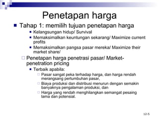 Penetapan harga Tahap 1: memilih tujuan penetapan harga Kelangsungan hidup/ Survival Memaksimalkan keuntungan sekarang/ Maximize current profits Memaksimalkan pangsa pasar mereka/ Maximize their market share/ Penetapan harga penetrasi pasar/ Market-penetration pricing Terbaik apabila: Pasar sangat peka terhadap harga, dan harga rendah merangsang pertumbuhan pasar, Biaya produksi dan distribusi menurun dengan semakin banyaknya pengalaman produksi, dan Harga yang rendah menghilangkan semangat pesaing lama dan potensial. 