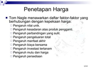 Penetapan Harga Tom Nagle menawarkan daftar faktor-faktor yang berhubungan dengan kepekaan harga: Pengaruh nilai unik. Pengaruh kesadaran atas produk pengganti. Pengaruh perbandingan yang sulit. Pengaruh pengeluaran total Pengaruh manfaat akhir Pengaruh biaya bersama Pengaruh investasi tertanam Pengaruh mutu dan harga Pengaruh persediaan 