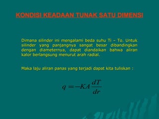 KONDISI KEADAAN TUNAK SATU DIMENSI


 Dimana silinder ini mengalami beda suhu Ti – To. Untuk
 silinder yang panjangnya sangat besar dibandingkan
 dengan diameternya, dapat diandaikan bahwa aliran
 kalor berlangsung menurut arah radial.


 Maka laju aliran panas yang terjadi dapat kita tuliskan :


                             dT
                     q = −KA
                             dr
 