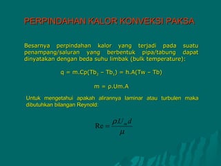 PERPINDAHAN KALOR KONVEKSI PAKSA

Besarnya perpindahan kalor yang terjadi pada suatu
penampang/saluran yang berbentuk pipa/tabung dapat
dinyatakan dengan beda suhu limbak (bulk temperature):

           q = m.Cp(Tb2 – Tb1) = h.A(Tw – Tb)

                       m = ρ.Um.A

Untuk mengetahui apakah alirannya laminar atau turbulen maka
dibutuhkan bilangan Reynold:


                            ρ.U m d
                       Re =
                              µ
 